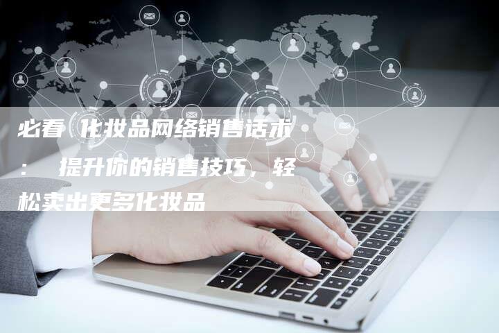 必看 化妆品网络销售话术: 提升你的销售技巧,轻松卖出更多化妆品-链接买卖平台