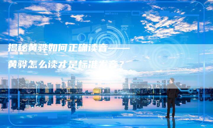 揭秘黄骅如何正确读音——黄骅怎么读才是标准发音?-链接买卖平台
