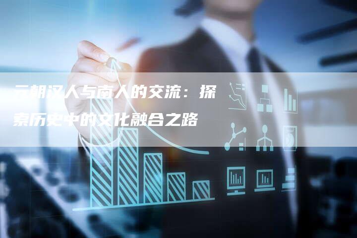元朝汉人与南人的交流:探索历史中的文化融合之路-链接买卖平台