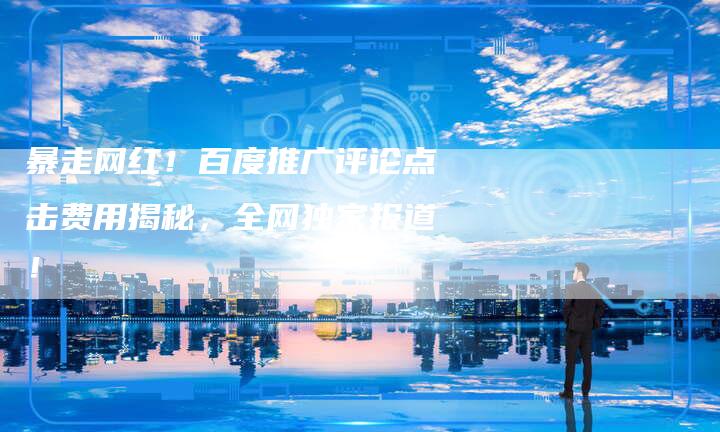 暴走网红!百度推广评论点击费用揭秘,全网独家报道!-链接买卖平台