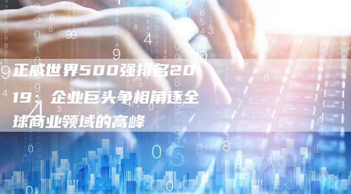 正威世界500强排名2019：企业巨头争相角逐全球商业领域的高峰
