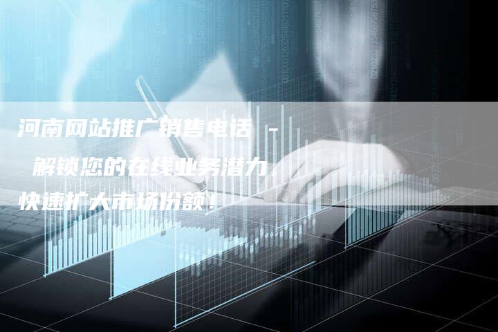 河南网站推广销售电话 - 解锁您的在线业务潜力，快速扩大市场份额！