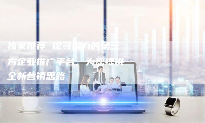 独家推荐 探寻潜力的第三方企业推广平台，为您提供全新营销思路