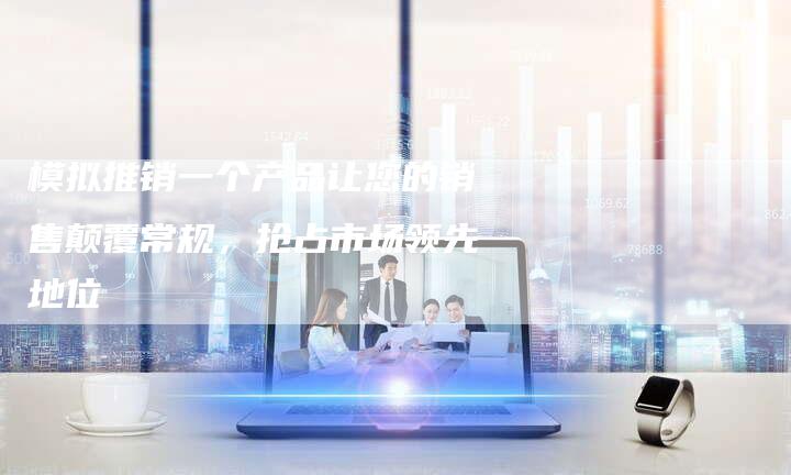 模拟推销一个产品让您的销售颠覆常规,抢占市场领先地位-链接买卖平台