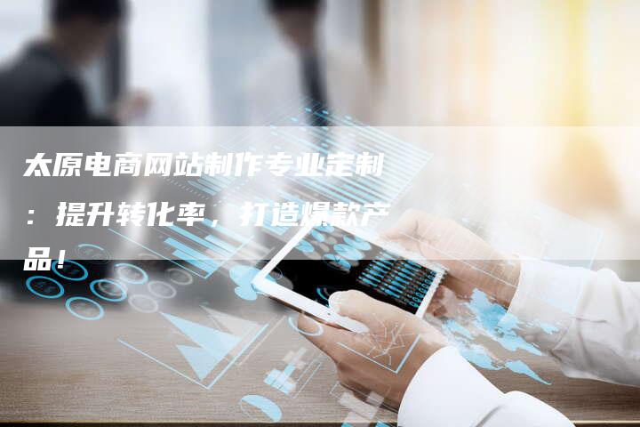 太原电商网站制作专业定制:提升转化率,打造爆款产品!-链接买卖平台