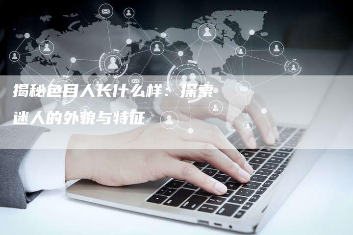 揭秘色目人长什么样:探索迷人的外貌与特征-链接买卖平台