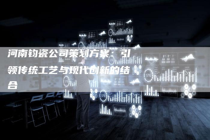 河南钧瓷公司策划方案:引领传统工艺与现代创新的结合-链接买卖平台