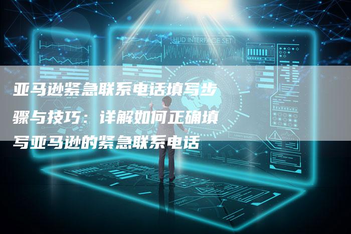 亚马逊紧急联系电话填写步骤与技巧:详解如何正确填写亚马逊的紧急联系电话-链接买卖平台