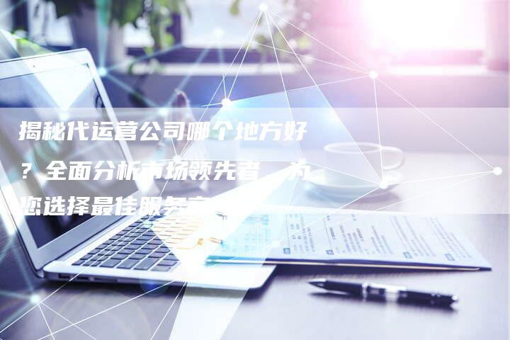 揭秘代运营公司哪个地方好?全面分析市场领先者,为您选择最佳服务商-链接买卖平台