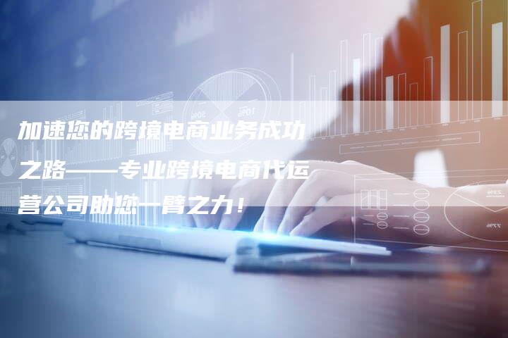 加速您的跨境电商业务成功之路——专业跨境电商代运营公司助您一臂之力!-链接买卖平台