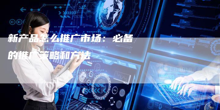 新产品怎么推广市场：必备的推广策略和方法
