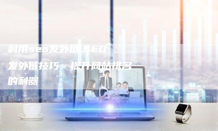 利用seo发外链,SEO发外链技巧:提升网站排名的利器-链接买卖平台