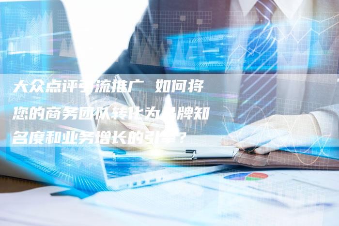 大众点评引流推广 如何将您的商务团队转化为品牌知名度和业务增长的引擎?-链接买卖平台