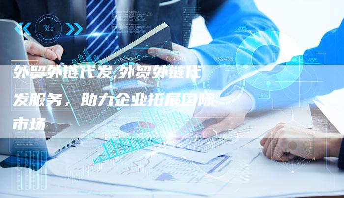 外贸外链代发,外贸外链代发服务，助力企业拓展国际市场