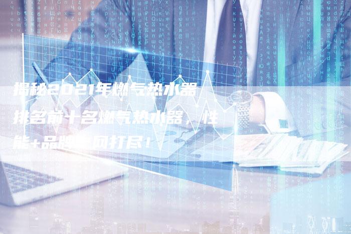 揭秘2021年燃气热水器排名前十名燃气热水器，性能+品牌一网打尽！