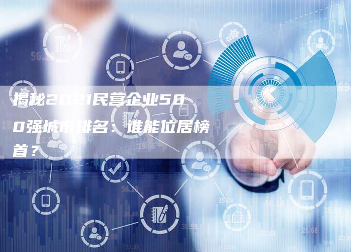 揭秘2021民营企业500强城市排名：谁能位居榜首？