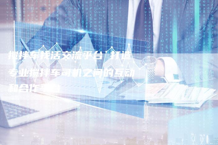 搅拌车找活交流平台 打造专业搅拌车司机之间的互动和合作平台-链接买卖平台
