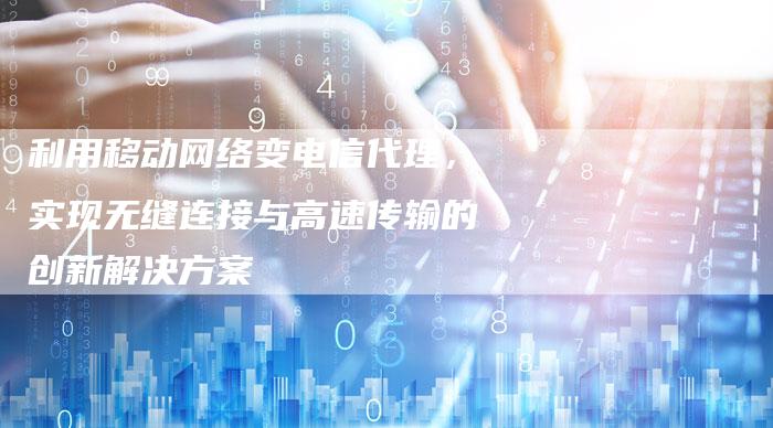 利用移动网络变电信代理，实现无缝连接与高速传输的创新解决方案