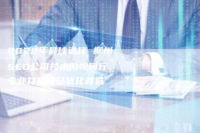 2022年最佳选择 柳州SEO公司技术傲视同行，专业打造网站优化首选