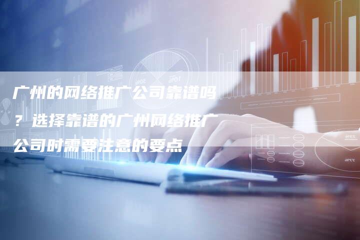 广州的网络推广公司靠谱吗？选择靠谱的广州网络推广公司时需要注意的要点