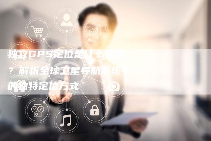 独立GPS定位是什么意思?解析全球卫星导航系统中的独特定位方式-链接买卖平台