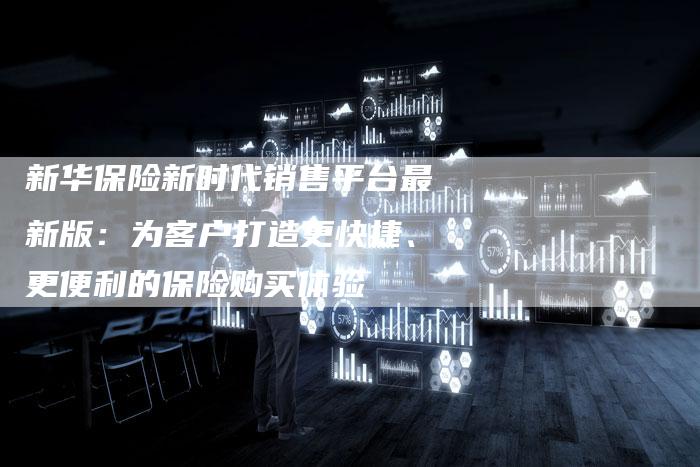 新华保险新时代销售平台最新版:为客户打造更快捷、更便利的保险购买体验-链接买卖平台