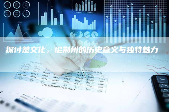 探讨楚文化,论荆州的历史意义与独特魅力-链接买卖平台