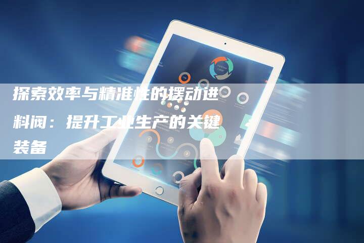 探索效率与精准性的摆动进料阀:提升工业生产的关键装备-链接买卖平台