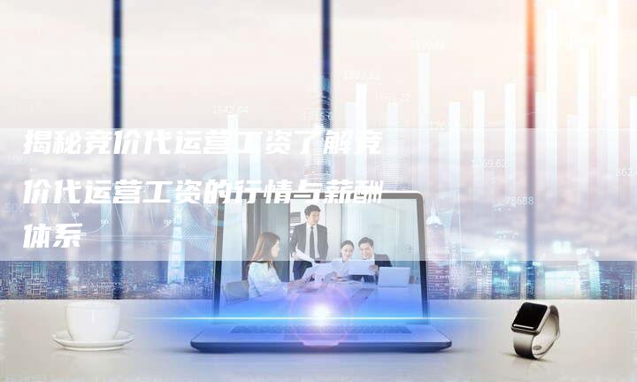 揭秘竞价代运营工资了解竞价代运营工资的行情与薪酬体系