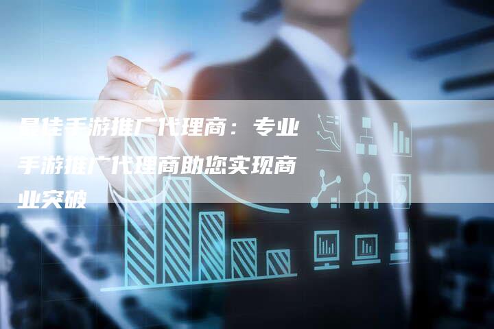 最佳手游推广代理商：专业手游推广代理商助您实现商业突破